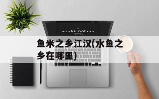 鱼米之乡江汉(水鱼之乡在哪里)