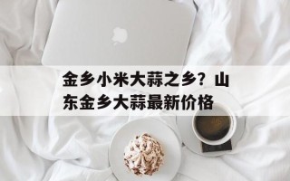 金乡小米大蒜之乡？山东金乡大蒜最新价格