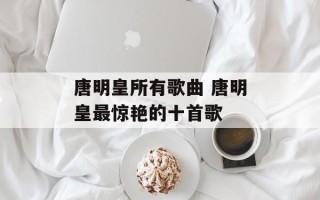 唐明皇所有歌曲 唐明皇最惊艳的十首歌