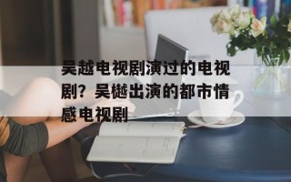 吴越电视剧演过的电视剧？吴樾出演的都市情感电视剧