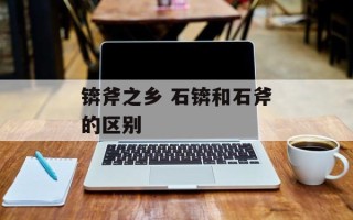 锛斧之乡 石锛和石斧的区别