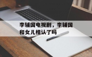 李辅国电视剧，李辅国和女儿相认了吗