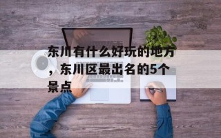 东川有什么好玩的地方，东川区最出名的5个景点