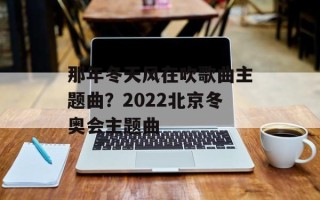 那年冬天风在吹歌曲主题曲？2022北京冬奥会主题曲
