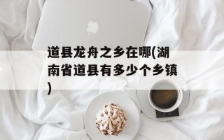 道县龙舟之乡在哪(湖南省道县有多少个乡镇)