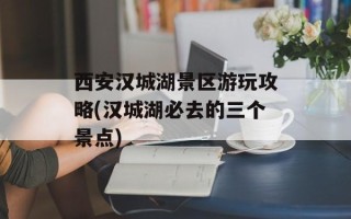 西安汉城湖景区游玩攻略(汉城湖必去的三个景点)