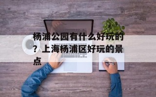 杨浦公园有什么好玩的？上海杨浦区好玩的景点