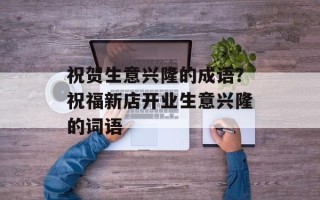 祝贺生意兴隆的成语？祝福新店开业生意兴隆的词语