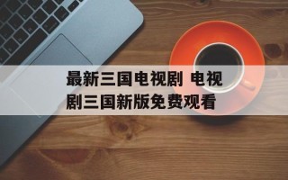 最新三国电视剧 电视剧三国新版免费观看