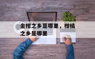 金柑之乡是哪里，柑橘之乡是哪里