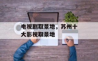 电视剧取景地，苏州十大影视取景地