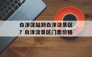 白洋淀站到白洋淀景区？白洋淀景区门票价格