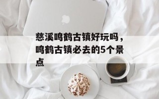 慈溪鸣鹤古镇好玩吗，鸣鹤古镇必去的5个景点
