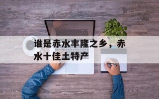 谁是赤水丰隆之乡，赤水十佳土特产