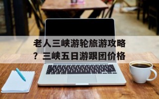 老人三峡游轮旅游攻略？三峡五日游跟团价格