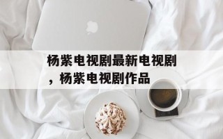 杨紫电视剧最新电视剧，杨紫电视剧作品