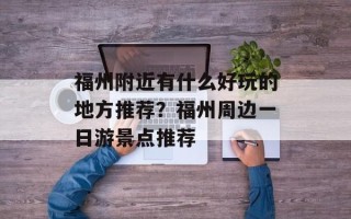 福州附近有什么好玩的地方推荐？福州周边一日游景点推荐