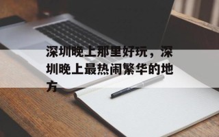 深圳晚上那里好玩，深圳晚上最热闹繁华的地方
