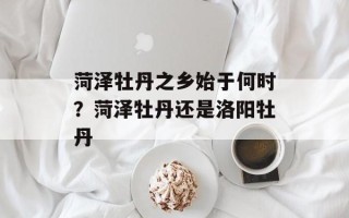 菏泽牡丹之乡始于何时？菏泽牡丹还是洛阳牡丹