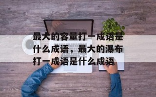 最大的容量打一成语是什么成语，最大的瀑布打一成语是什么成语