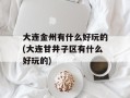 大连金州有什么好玩的(大连甘井子区有什么好玩的)