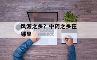 风源之乡？中药之乡在哪里