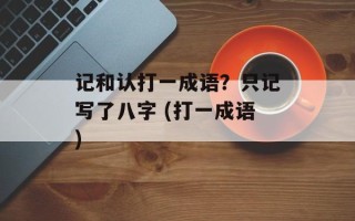 记和认打一成语？只记写了八字 (打一成语)
