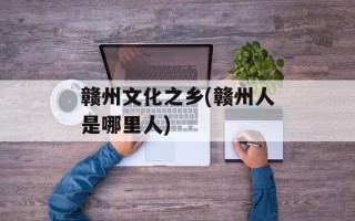 赣州文化之乡(赣州人是哪里人)