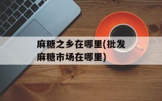 麻糖之乡在哪里(批发麻糖市场在哪里)
