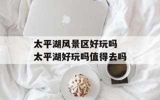 太平湖风景区好玩吗 太平湖好玩吗值得去吗