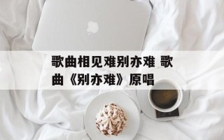 歌曲相见难别亦难 歌曲《别亦难》原唱