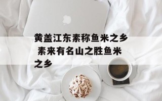 黄盖江东素称鱼米之乡 素来有名山之胜鱼米之乡