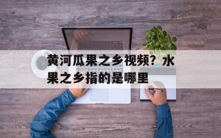 黄河瓜果之乡视频？水果之乡指的是哪里