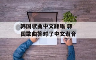 韩国歌曲中文翻唱 韩国歌曲答对了中文谐音
