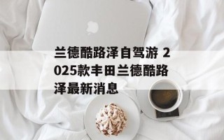 兰德酷路泽自驾游 2025款丰田兰德酷路泽最新消息