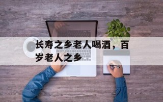 长寿之乡老人喝酒，百岁老人之乡