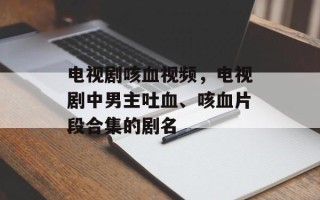 电视剧咳血视频，电视剧中男主吐血、咳血片段合集的剧名
