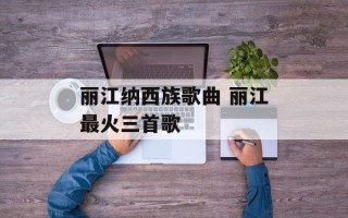 丽江纳西族歌曲 丽江最火三首歌