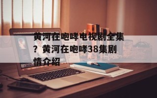 黄河在咆哮电视剧全集？黄河在咆哮38集剧情介绍