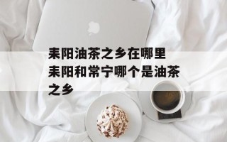 耒阳油茶之乡在哪里 耒阳和常宁哪个是油茶之乡