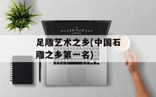 足雕艺术之乡(中国石雕之乡第一名)