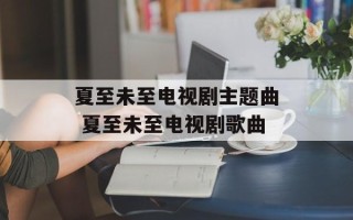 夏至未至电视剧主题曲 夏至未至电视剧歌曲