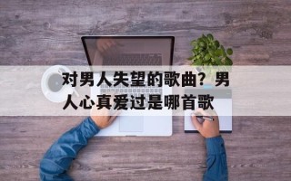 对男人失望的歌曲？男人心真爱过是哪首歌