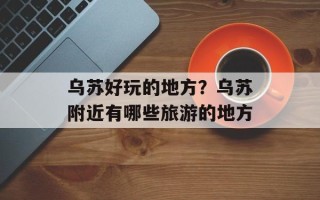乌苏好玩的地方？乌苏附近有哪些旅游的地方