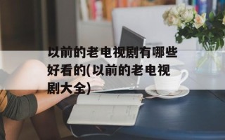以前的老电视剧有哪些好看的(以前的老电视剧大全)