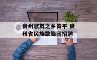 贵州歌舞之乡黄平 贵州省民族歌舞团招聘