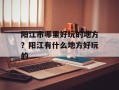 阳江市哪里好玩的地方？阳江有什么地方好玩的