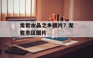 龙岩水晶之乡图片？龙岩市区图片