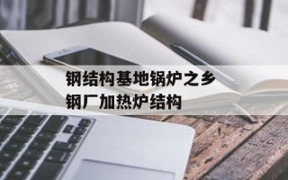 钢结构基地锅炉之乡 钢厂加热炉结构