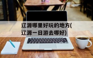 辽源哪里好玩的地方(辽源一日游去哪好)